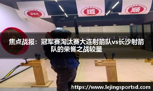 焦点战报：冠军赛淘汰赛大连射箭队vs长沙射箭队的荣誉之战较量